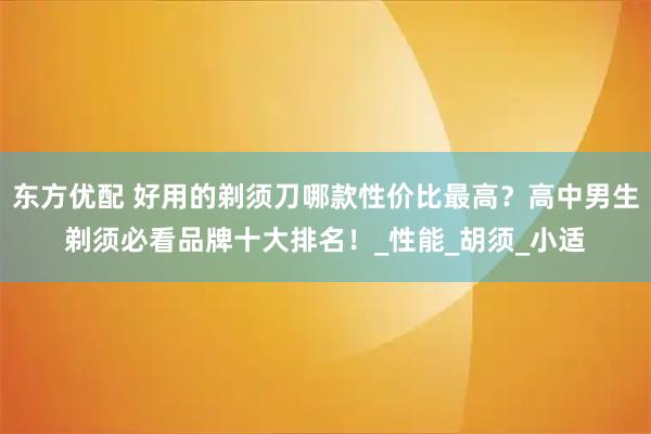 东方优配 好用的剃须刀哪款性价比最高？高中男生剃须必看品牌十大排名！_性能_胡须_小适