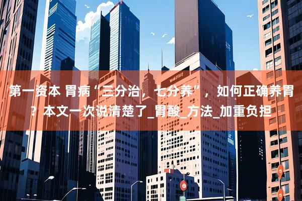 第一资本 胃病“三分治，七分养”，如何正确养胃？本文一次说清楚了_胃酸_方法_加重负担