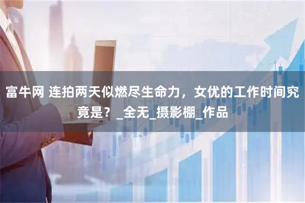 富牛网 连拍两天似燃尽生命力，女优的工作时间究竟是？_全无_摄影棚_作品