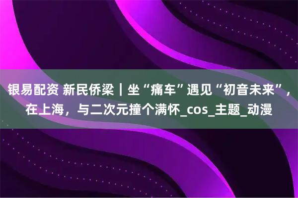银易配资 新民侨梁｜坐“痛车”遇见“初音未来”，在上海，与二次元撞个满怀_cos_主题_动漫