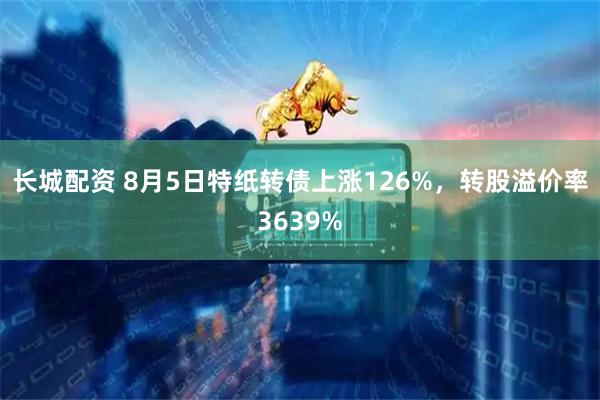 长城配资 8月5日特纸转债上涨126%,转股溢价率3639%