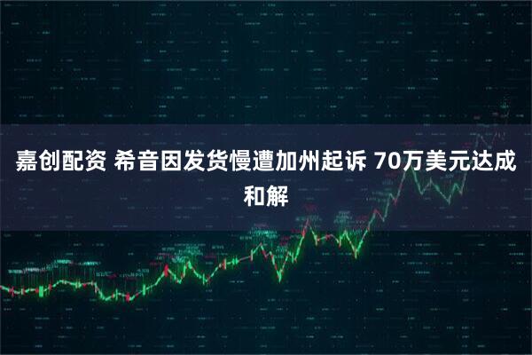 嘉创配资 希音因发货慢遭加州起诉 70万美元达成和解