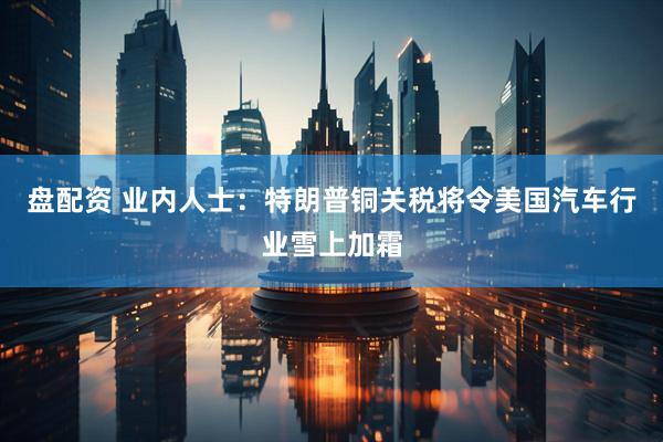 盘配资 业内人士：特朗普铜关税将令美国汽车行业雪上加霜
