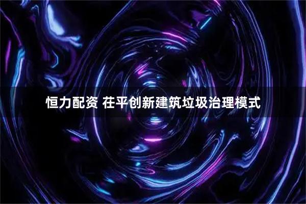 恒力配资 茌平创新建筑垃圾治理模式