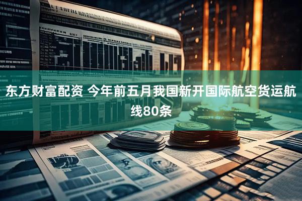 东方财富配资 今年前五月我国新开国际航空货运航线80条