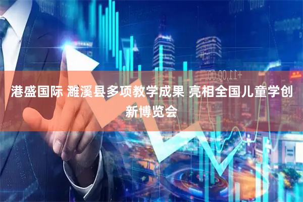 港盛国际 濉溪县多项教学成果 亮相全国儿童学创新博览会