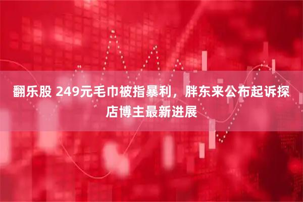 翻乐股 249元毛巾被指暴利,胖东来公布起诉探店博主最新进展