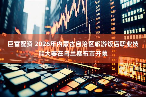 巨富配资 2026年内蒙古自治区旅游饭店职业技能大赛在乌兰察布市开幕