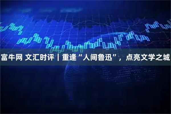 富牛网 文汇时评｜重逢“人间鲁迅”，点亮文学之城